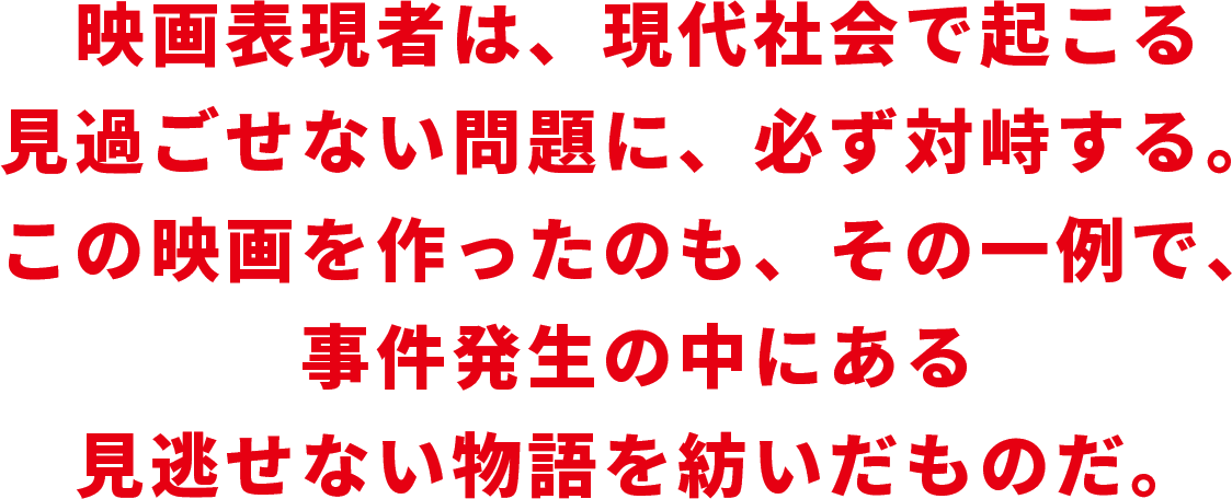 映画表現者は、現代社会で起こる見過ごせない問題に、必ず対峙する。この映画を作ったのも、その一例で、事件発生の中にある見逃せない物語を紡いだものだ。